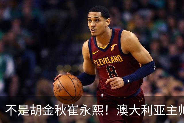 不是胡金秋崔永熙！澳大利亚主帅大赞中国1小将，未来是第1核心